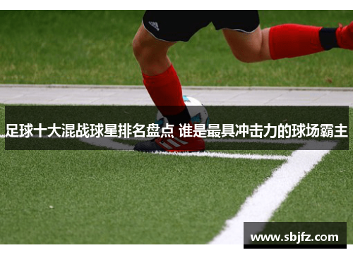 足球十大混战球星排名盘点 谁是最具冲击力的球场霸主