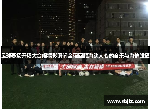 足球赛场开场大合唱精彩瞬间全程回顾激动人心的音乐与激情碰撞